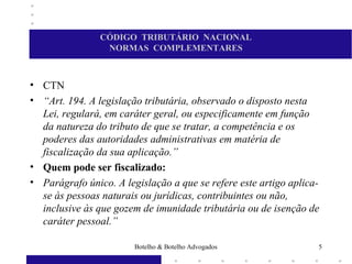 CÓDIGO TRIBUTÁRIO NACIONAL
NORMAS COMPLEMENTARES
• CTN
• “Art. 194. A legislação tributária, observado o disposto nesta
Lei, regulará, em caráter geral, ou especificamente em função
da natureza do tributo de que se tratar, a competência e os
poderes das autoridades administrativas em matéria de
fiscalização da sua aplicação.”
• Quem pode ser fiscalizado:
• Parágrafo único. A legislação a que se refere este artigo aplica-
se às pessoas naturais ou jurídicas, contribuintes ou não,
inclusive às que gozem de imunidade tributária ou de isenção de
caráter pessoal.”
5Botelho & Botelho Advogados
 