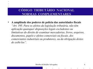 CÓDIGO TRIBUTÁRIO NACIONAL
NORMAS COMPLEMENTARES
• A amplitude dos poderes de polícia das autoridades fiscais
“Art. 195. Para os efeitos da legislação tributária, não têm
aplicação quaisquer disposições legais excludentes ou
limitativas do direito de examinar mercadorias, livros, arquivos,
documentos, papéis e efeitos comerciais ou fiscais, dos
comerciantes industriais ou produtores, ou da obrigação destes
de exibi-los”.
6Botelho & Botelho Advogados
 