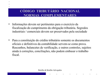 CÓDIGO TRIBUTÁRIO NACIONAL
NORMAS COMPLEMENTARES
• Informações devem ser pertinentes para o exercício da
fiscalização do cumprimento da obrigação tributária. Segredos
industriais / comerciais devem ser preservados pela sociedade
• Para a constituição do crédito tributário somente os documentos
oficiais e definitivos da contabilidade servem-se como prova.
Rascunhos, balancetes de verificação, e outros controles, sujeitos
ainda à correções, conciliações, não podem embasar o trabalho
fiscal.
7Botelho & Botelho Advogados
 