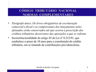 CÓDIGO TRIBUTÁRIO NACIONAL
NORMAS COMPLEMENTARES
• Parágrafo único. Os livros obrigatórios de escrituração
comercial e fiscal e os comprovantes dos lançamentos neles
efetuados serão conservados até que ocorra a prescrição dos
créditos tributários decorrentes das operações a que se refiram.
• Inconstitucionalidade do artigo 45 da Lei nº 8.212/91, que
estabelece o prazo de 10 anos para a constituição do crédito
tributário, em se tratando de contribuições previdenciárias.
8Botelho & Botelho Advogados
 
