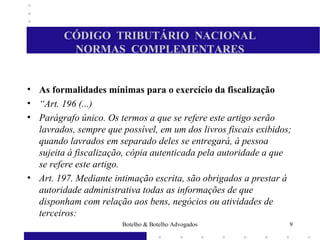 CÓDIGO TRIBUTÁRIO NACIONAL
NORMAS COMPLEMENTARES
• As formalidades mínimas para o exercício da fiscalização
• “Art. 196 (...)
• Parágrafo único. Os termos a que se refere este artigo serão
lavrados, sempre que possível, em um dos livros fiscais exibidos;
quando lavrados em separado deles se entregará, à pessoa
sujeita à fiscalização, cópia autenticada pela autoridade a que
se refere este artigo.
• Art. 197. Mediante intimação escrita, são obrigados a prestar à
autoridade administrativa todas as informações de que
disponham com relação aos bens, negócios ou atividades de
terceiros:
9Botelho & Botelho Advogados
 