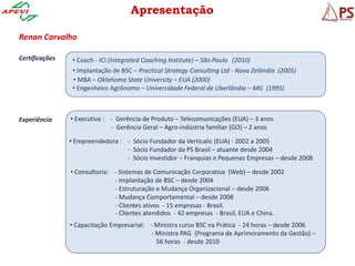 Apresentação

Renan Carvalho

Certificações    • Coach - ICI (Integrated Coaching Institute) – São Paulo (2010)
                 • Implantação de BSC – Practical Strategy Consulting Ltd - Nova Zelândia (2005)
                 • MBA – Oklahoma State University – EUA (2000)
                 • Engenheiro Agrônomo – Universidade Federal de Uberlândia – MG (1995)



Experiência     • Executiva : - Gerência de Produto – Telecomunicações (EUA) – 3 anos
                              - Gerência Geral – Agro-indústria familiar (GO) – 2 anos

                • Empreendedora : - Sócio Fundador da Verticalic (EUA) - 2002 a 2005
                                  - Sócio Fundador da PS Brasil – atuante desde 2004
                                  - Sócio Investidor – Franquias e Pequenas Empresas – desde 2008

                • Consultoria: - Sistemas de Comunicação Corporativa (Web) – desde 2002
                               - Implantação de BSC – desde 2004
                               - Estruturação e Mudança Organizacional – desde 2006
                               - Mudança Comportamental – desde 2008
                               - Clientes ativos - 15 empresas - Brasil.
                               - Clientes atendidos - 42 empresas - Brasil, EUA e China.
                • Capacitação Empresarial: - Ministra curso BSC na Prática - 24 horas – desde 2006
                                           - Ministra PAG (Programa de Aprimoramento da Gestão) –
                                             56 horas - desde 2010
 