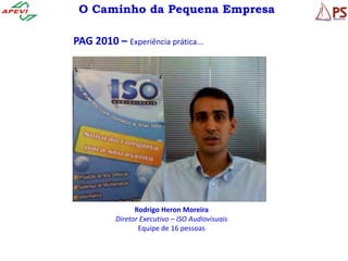 O Caminho da Pequena Empresa

PAG 2010 – Experiência prática...




                Rodrigo Heron Moreira
          Diretor Executivo – ISO Audiovisuais
                 Equipe de 16 pessoas
 