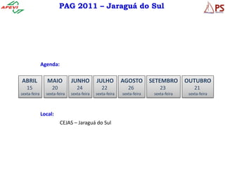 PAG 2011 – Jaraguá do Sul




              Agenda:

ABRIL            MAIO         JUNHO         JULHO         AGOSTO        SETEMBRO       OUTUBRO
   15              20            24            22            26             23             21
sexta-feira     sexta-feira   sexta-feira   sexta-feira   sexta-feira    sexta-feira    sexta-feira



              Local:
                        CEJAS – Jaraguá do Sul
 