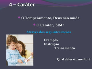 4 – Caráter
O Temperamento, Deus não muda
O Caráter, SIM !
Através dos seguintes meios
Exemplo
Instrução
Treinamento
Qual deles é o melhor?
 