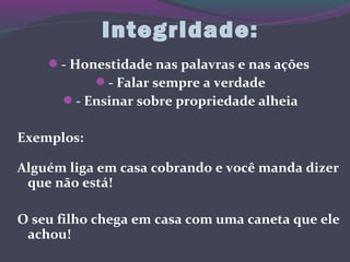 Integridade:
- Honestidade nas palavras e nas ações
- Falar sempre a verdade
- Ensinar sobre propriedade alheia
Exemplos:
Alguém liga em casa cobrando e você manda dizer
que não está!
O seu filho chega em casa com uma caneta que ele
achou!
 