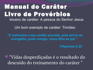Manual do Caráter
Livro de Provérbios
“Vidas desperdiçadas é o resultado do
descuido do treinamento do caráter ”
Modelo de caráter: A pessoa do Senhor Jesus
Um bom exemplo de caráter: Timóteo
“E conheceis o seu caráter provado, pois serviu ao
evangelho, junto comigo, como filho ao pai.“
Filipenses 2:22
 