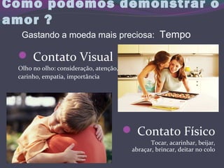 Como podemos demonstrar o
amor ?
 Contato Visual
Olho no olho: consideração, atenção,
carinho, empatia, importância
 Contato Físico
Tocar, acarinhar, beijar,
abraçar, brincar, deitar no colo
Gastando a moeda mais preciosa: Tempo
 