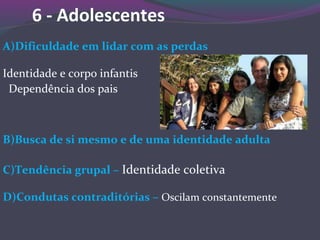 6 - Adolescentes
A)Dificuldade em lidar com as perdas
Identidade e corpo infantis
Dependência dos pais
B)Busca de si mesmo e de uma identidade adulta
C)Tendência grupal – Identidade coletiva
D)Condutas contraditórias – Oscilam constantemente
 