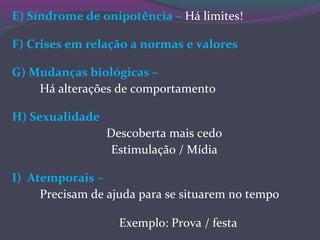 E) Síndrome de onipotência – Há limites!
F) Crises em relação a normas e valores
G) Mudanças biológicas –
Há alterações de comportamento
H) Sexualidade
Descoberta mais cedo
Estimulação / Mídia
I) Atemporais –
Precisam de ajuda para se situarem no tempo
Exemplo: Prova / festa
 