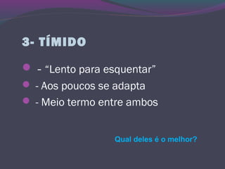 3- TÍMIDO
 - “Lento para esquentar”
 - Aos poucos se adapta
 - Meio termo entre ambos
Qual deles é o melhor?
 