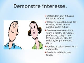  Matriculem seus filhos na
 Educação Infantil.
Incentive a continuação dos
 estudos, visualize mais
 oportunidades futuras.
Converse com seus filhos
 sobre a escola, atividades,
 professora, colegas, etc.
 Pergunte do seu dia, das
 solicitações para o outro
 dia...
Ajude-o a cuidar do material
 e da farda.
Cuide da saúde de seus
 filhos.
 