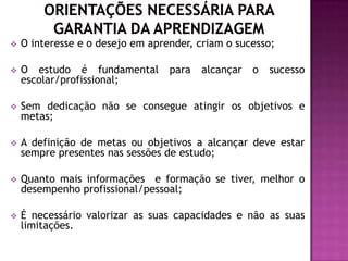    O interesse e o desejo em aprender, criam o sucesso;

   O estudo é fundamental        para   alcançar   o   sucesso
    escolar/profissional;

   Sem dedicação não se consegue atingir os objetivos e
    metas;

   A definição de metas ou objetivos a alcançar deve estar
    sempre presentes nas sessões de estudo;

   Quanto mais informações e formação se tiver, melhor o
    desempenho profissional/pessoal;

   É necessário valorizar as suas capacidades e não as suas
    limitações.
 