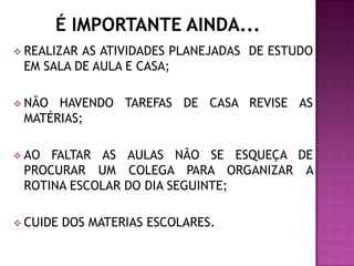  REALIZARAS ATIVIDADES PLANEJADAS DE ESTUDO
 EM SALA DE AULA E CASA;

 NÃO HAVENDO TAREFAS DE CASA REVISE AS
 MATÉRIAS;

 AO FALTAR AS AULAS NÃO SE ESQUEÇA DE
 PROCURAR UM COLEGA PARA ORGANIZAR A
 ROTINA ESCOLAR DO DIA SEGUINTE;

 CUIDE   DOS MATERIAS ESCOLARES.
 