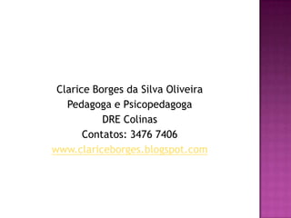 Clarice Borges da Silva Oliveira
   Pedagoga e Psicopedagoga
           DRE Colinas
       Contatos: 3476 7406
www.clariceborges.blogspot.com
 