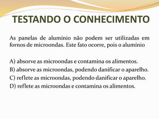 TESTANDO O CONHECIMENTO
As panelas de alumínio não podem ser utilizadas em
fornos de microondas. Este fato ocorre, pois o alumínio
A) absorve as microondas e contamina os alimentos.
B) absorve as microondas, podendo danificar o aparelho.
C) reflete as microondas, podendo danificar o aparelho.
D) reflete as microondas e contamina os alimentos.
 