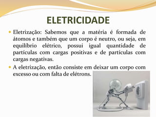 ELETRICIDADE
 Eletrização: Sabemos que a matéria é formada de
átomos e também que um corpo é neutro, ou seja, em
equilíbrio elétrico, possui igual quantidade de
partículas com cargas positivas e de partículas com
cargas negativas.
 A eletrização, então consiste em deixar um corpo com
excesso ou com falta de elétrons.
 