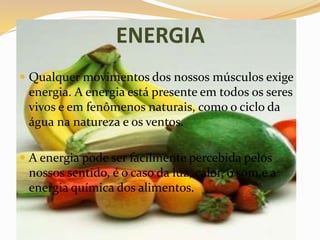 ENERGIA
 Qualquer movimentos dos nossos músculos exige
energia. A energia está presente em todos os seres
vivos e em fenômenos naturais, como o ciclo da
água na natureza e os ventos.
 A energia pode ser facilmente percebida pelos
nossos sentido, é o caso da luz, calor, o som,e a
energia química dos alimentos.
 