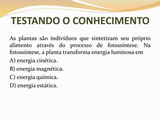 TESTANDO O CONHECIMENTO
As plantas são indivíduos que sintetizam seu próprio
alimento através do processo de fotossíntese. Na
fotossíntese, a planta transforma energia luminosa em
A) energia cinética.
B) energia magnética.
C) energia química.
D) energia estática.
 