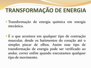 TRANSFORMAÇÃO DE ENERGIA
 Transformação de energia química em energia
mecânica.
 É o que acontece em qualquer tipo de contração
muscular, desde os batimentos do coração até o
simples piscar de olhos. Assim esse tipo de
transformação de energia pode ser verificado ao
andar, correr enfim quando executamos qualquer
tipo de movimento.
 