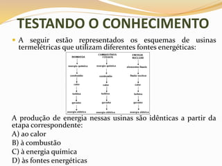 TESTANDO O CONHECIMENTO
 A seguir estão representados os esquemas de usinas
termelétricas que utilizam diferentes fontes energéticas:
A produção de energia nessas usinas são idênticas a partir da
etapa correspondente:
A) ao calor
B) à combustão
C) à energia química
D) às fontes energéticas
 
