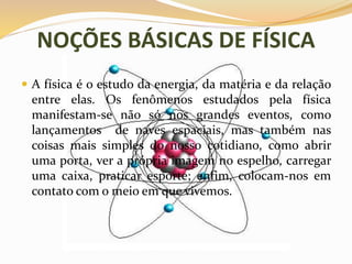 NOÇÕES BÁSICAS DE FÍSICA
 A física é o estudo da energia, da matéria e da relação
entre elas. Os fenômenos estudados pela física
manifestam-se não só nos grandes eventos, como
lançamentos de naves espaciais, mas também nas
coisas mais simples do nosso cotidiano, como abrir
uma porta, ver a própria imagem no espelho, carregar
uma caixa, praticar esporte; enfim, colocam-nos em
contato com o meio em que vivemos.
 