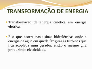 TRANSFORMAÇÃO DE ENERGIA
 Transformação de energia cinética em energia
elétrica.
 É o que ocorre nas usinas hidrelétricas onde a
energia da água em queda faz girar as turbinas que
fica acoplada num gerador, então o mesmo gira
produzindo eletricidade.
 