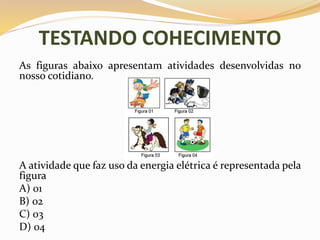 TESTANDO COHECIMENTO
As figuras abaixo apresentam atividades desenvolvidas no
nosso cotidiano.
A atividade que faz uso da energia elétrica é representada pela
figura
A) 01
B) 02
C) 03
D) 04
 