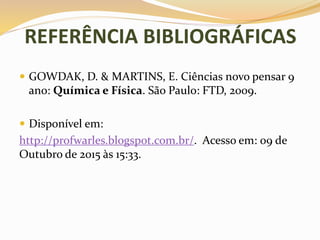REFERÊNCIA BIBLIOGRÁFICAS
 GOWDAK, D. & MARTINS, E. Ciências novo pensar 9
ano: Química e Física. São Paulo: FTD, 2009.
 Disponível em:
http://profwarles.blogspot.com.br/. Acesso em: 09 de
Outubro de 2015 às 15:33.
 