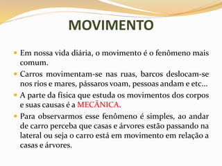 MOVIMENTO
 Em nossa vida diária, o movimento é o fenômeno mais
comum.
 Carros movimentam-se nas ruas, barcos deslocam-se
nos rios e mares, pássaros voam, pessoas andam e etc...
 A parte da física que estuda os movimentos dos corpos
e suas causas é a MECÂNICA.
 Para observarmos esse fenômeno é simples, ao andar
de carro perceba que casas e árvores estão passando na
lateral ou seja o carro está em movimento em relação a
casas e árvores.
 