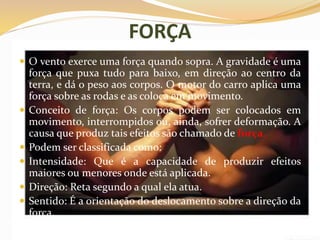 FORÇA
 O vento exerce uma força quando sopra. A gravidade é uma
força que puxa tudo para baixo, em direção ao centro da
terra, e dá o peso aos corpos. O motor do carro aplica uma
força sobre as rodas e as coloca em movimento.
 Conceito de força: Os corpos podem ser colocados em
movimento, interrompidos ou, ainda, sofrer deformação. A
causa que produz tais efeitos são chamado de força.
 Podem ser classificada como:
 Intensidade: Que é a capacidade de produzir efeitos
maiores ou menores onde está aplicada.
 Direção: Reta segundo a qual ela atua.
 Sentido: É a orientação do deslocamento sobre a direção da
força.
 