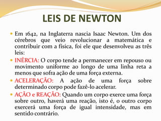 LEIS DE NEWTON
 Em 1642, na Inglaterra nascia Isaac Newton. Um dos
cérebros que veio revolucionar a matemática e
contribuir com a física, foi ele que desenvolveu as três
leis:
 INÉRCIA: O corpo tende a permanecer em repouso ou
movimento uniforme ao longo de uma linha reta a
menos que sofra ação de uma força externa.
 ACELERAÇÃO: A ação de uma força sobre
determinado corpo pode fazê-lo acelerar.
 AÇÃO e REAÇÃO: Quando um corpo exerce uma força
sobre outro, haverá uma reação, isto é, o outro corpo
exercerá uma força de igual intensidade, mas em
sentido contrário.
 
