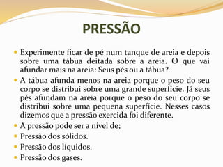 PRESSÃO
 Experimente ficar de pé num tanque de areia e depois
sobre uma tábua deitada sobre a areia. O que vai
afundar mais na areia: Seus pés ou a tábua?
 A tábua afunda menos na areia porque o peso do seu
corpo se distribui sobre uma grande superfície. Já seus
pés afundam na areia porque o peso do seu corpo se
distribui sobre uma pequena superfície. Nesses casos
dizemos que a pressão exercida foi diferente.
 A pressão pode ser a nível de;
 Pressão dos sólidos.
 Pressão dos líquidos.
 Pressão dos gases.
 