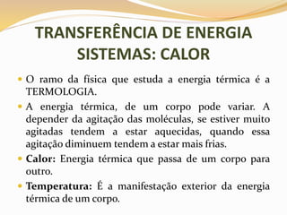 TRANSFERÊNCIA DE ENERGIA
SISTEMAS: CALOR
 O ramo da física que estuda a energia térmica é a
TERMOLOGIA.
 A energia térmica, de um corpo pode variar. A
depender da agitação das moléculas, se estiver muito
agitadas tendem a estar aquecidas, quando essa
agitação diminuem tendem a estar mais frias.
 Calor: Energia térmica que passa de um corpo para
outro.
 Temperatura: É a manifestação exterior da energia
térmica de um corpo.
 