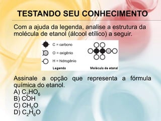 TESTANDO SEU CONHECIMENTO
Com a ajuda da legenda, analise a estrutura da
molécula de etanol (álcool etílico) a seguir.
Assinale a opção que representa a fórmula
química do etanol.
A) C2HO6
B) COH
C) CH6O
D) C2H6O
 