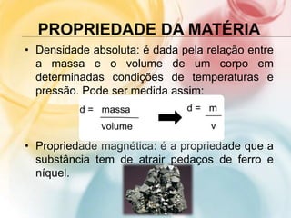 PROPRIEDADE DA MATÉRIA
• Densidade absoluta: é dada pela relação entre
a massa e o volume de um corpo em
determinadas condições de temperaturas e
pressão. Pode ser medida assim:
• Propriedade magnética: é a propriedade que a
substância tem de atrair pedaços de ferro e
níquel.
 