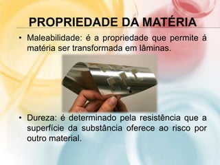 PROPRIEDADE DA MATÉRIA
• Maleabilidade: é a propriedade que permite á
matéria ser transformada em lâminas.
• Dureza: é determinado pela resistência que a
superfície da substância oferece ao risco por
outro material.
 