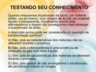TESTANDO SEU CONHECIMENTO
Quando misturamos bicarbonato de sódio, um material
sólido, um pó branco, com vinagre de álcool, um material
líquido e transparente, inicialmente ocorre uma
efervescência e depois não conseguimos mais enxergar
o bicarbonato de sódio.
A descrição acima pode ser considerada um exemplo de
transformação química?
A) Não, pois as características dos materiais não se
alteraram durante o processo.
B) Não, pois a efervescência é uma evidência da
produção de gás num meio líquido.
C) Sim, pois as características dos materiais se alteraram
durante o processo.
D) Sim, pois apesar de não enxergarmos o bicarbonato,
ele permanece intacto no vinagre.
 