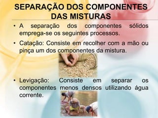 SEPARAÇÃO DOS COMPONENTES
DAS MISTURAS
• A separação dos componentes sólidos
emprega-se os seguintes processos.
• Catação: Consiste em recolher com a mão ou
pinça um dos componentes da mistura.
• Levigação: Consiste em separar os
componentes menos densos utilizando água
corrente.
 