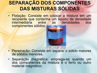SEPARAÇÃO DOS COMPONENTES
DAS MISTURAS SÓLIDAS
• Flotação: Consiste em colocar a mistura em um
recipiente que contenha um liquido de densidade
intermediária entre as densidades dos
componentes sólidos.
• Peneiração: Consiste em separar o sólido maiores
de sólidos menores.
• Separação magnética: emprega-se quando um
dos componentes da mistura é o ferro ou outro
material magnético.
 