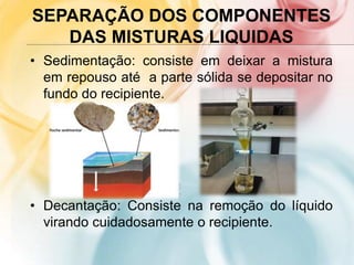 SEPARAÇÃO DOS COMPONENTES
DAS MISTURAS LIQUIDAS
• Sedimentação: consiste em deixar a mistura
em repouso até a parte sólida se depositar no
fundo do recipiente.
• Decantação: Consiste na remoção do líquido
virando cuidadosamente o recipiente.
 
