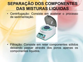 SEPARAÇÃO DOS COMPONENTES
DAS MISTURAS LIQUIDAS
• Centrifugação: Consiste em acelerar o processo
de sedimentação.
• Filtração: Consiste em reter componentes sólidos
deixando passar através dos poros apenas os
componentes líquidos.
 