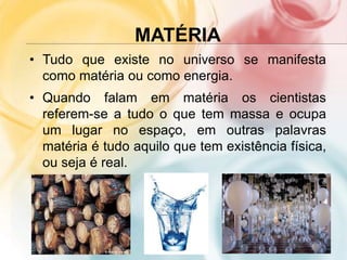 MATÉRIA
• Tudo que existe no universo se manifesta
como matéria ou como energia.
• Quando falam em matéria os cientistas
referem-se a tudo o que tem massa e ocupa
um lugar no espaço, em outras palavras
matéria é tudo aquilo que tem existência física,
ou seja é real.
 