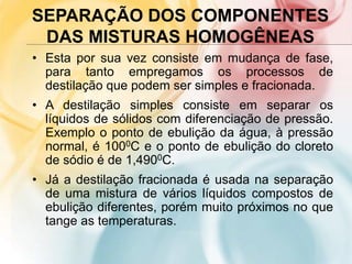 SEPARAÇÃO DOS COMPONENTES
DAS MISTURAS HOMOGÊNEAS
• Esta por sua vez consiste em mudança de fase,
para tanto empregamos os processos de
destilação que podem ser simples e fracionada.
• A destilação simples consiste em separar os
líquidos de sólidos com diferenciação de pressão.
Exemplo o ponto de ebulição da água, à pressão
normal, é 1000C e o ponto de ebulição do cloreto
de sódio é de 1,4900C.
• Já a destilação fracionada é usada na separação
de uma mistura de vários líquidos compostos de
ebulição diferentes, porém muito próximos no que
tange as temperaturas.
 