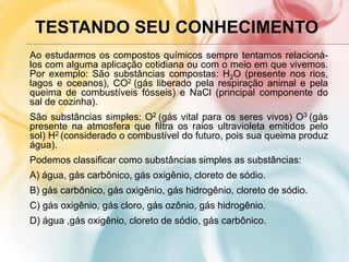 TESTANDO SEU CONHECIMENTO
Ao estudarmos os compostos químicos sempre tentamos relacioná-
los com alguma aplicação cotidiana ou com o meio em que vivemos.
Por exemplo: São substâncias compostas: H2O (presente nos rios,
lagos e oceanos), CO2 (gás liberado pela respiração animal e pela
queima de combustíveis fósseis) e NaCl (principal componente do
sal de cozinha).
São substâncias simples: O2 (gás vital para os seres vivos) O3 (gás
presente na atmosfera que filtra os raios ultravioleta emitidos pelo
sol) H2 (considerado o combustível do futuro, pois sua queima produz
água).
Podemos classificar como substâncias simples as substâncias:
A) água, gás carbônico, gás oxigênio, cloreto de sódio.
B) gás carbônico, gás oxigênio, gás hidrogênio, cloreto de sódio.
C) gás oxigênio, gás cloro, gás ozônio, gás hidrogênio.
D) água ,gás oxigênio, cloreto de sódio, gás carbônico.
 