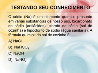 TESTANDO SEU CONHECIMENTO
O sódio (Na) é um elemento químico presente
em várias substâncias de nosso uso, bicarbonato
de sódio (antiácidos), cloreto de sódio (sal de
cozinha) e hipoclorito de sódio (água sanitária). A
fórmula química do sal de cozinha é
A) NaCl
B) NaHCO3
C) NaOH
D) NaNO3
 