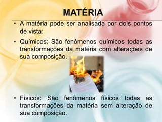 MATÉRIA
• A matéria pode ser analisada por dois pontos
de vista:
• Químicos: São fenômenos químicos todas as
transformações da matéria com alterações de
sua composição.
• Físicos: São fenômenos físicos todas as
transformações da matéria sem alteração de
sua composição.
 