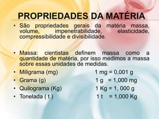 PROPRIEDADES DA MATÉRIA
• São propriedades gerais da matéria massa,
volume, impenetrabilidade, elasticidade,
compressibilidade e divisibilidade.
• Massa: cientistas definem massa como a
quantidade de matéria, por isso medimos a massa
sobre essas unidades de medidas.
• Miligrama (mg) 1 mg = 0,001 g
• Grama (g) 1 g = 1,000 mg
• Quilograma (Kg) 1 Kg = 1, 000 g
• Tonelada ( t ) 1 t = 1,000 Kg
 
