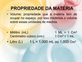 PROPRIEDADE DA MATÉRIA
• Volume: propriedade que a matéria tem de
ocupar no espaço, por isso medimos o volume
sobre essas unidades de medida.
• Mililitro (mL) 1 ML = 1 Cm3
Centímetro cúbico (cm3) 1 Cm3 = 1 mL
• Litro (L) 1 L = 1,000 mL ou 1,000 Cm3
 