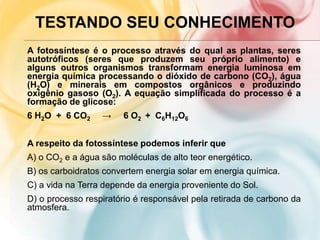 TESTANDO SEU CONHECIMENTO
A fotossíntese é o processo através do qual as plantas, seres
autotróficos (seres que produzem seu próprio alimento) e
alguns outros organismos transformam energia luminosa em
energia química processando o dióxido de carbono (CO2), água
(H2O) e minerais em compostos orgânicos e produzindo
oxigênio gasoso (O2). A equação simplificada do processo é a
formação de glicose:
6 H2O + 6 CO2 → 6 O2 + C6H12O6
A respeito da fotossíntese podemos inferir que
A) o CO2 e a água são moléculas de alto teor energético.
B) os carboidratos convertem energia solar em energia química.
C) a vida na Terra depende da energia proveniente do Sol.
D) o processo respiratório é responsável pela retirada de carbono da
atmosfera.
 